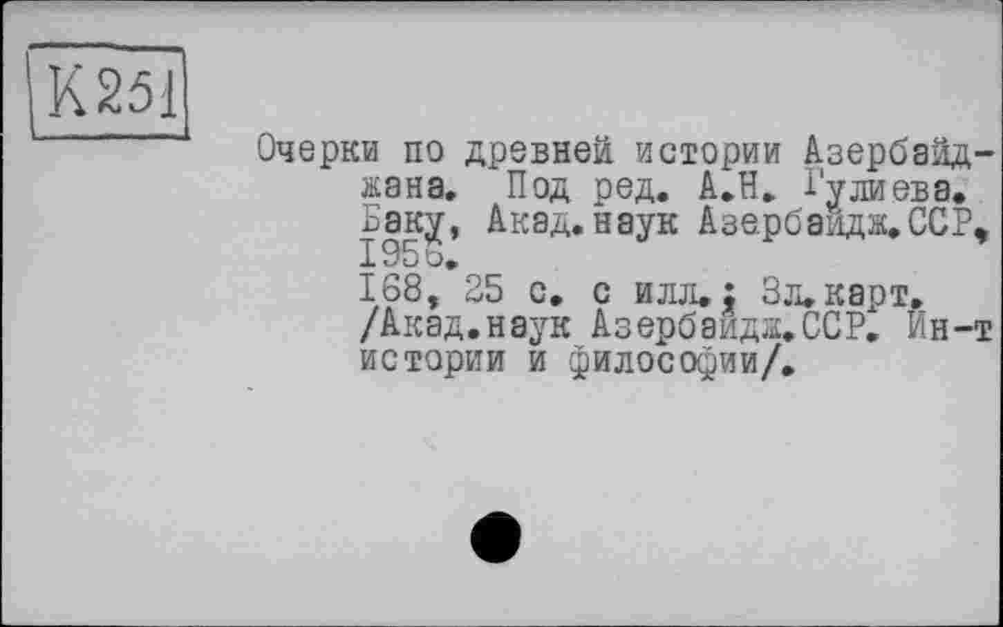 ﻿К251
Очерки по древней истории Азербайджана. Под ред. А.Н. Гулиева.
Баку, Акад, наук Азе.рбавдж.ССР,
168, 25 с. с илл.: Зл.карт. /Акад.наук Азербайда.ССР. Ин-т истории и философии/.